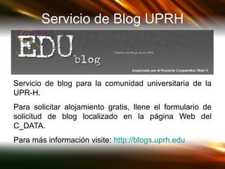 Servicio de Blog UPRH Servicio de blog para la comunidad universitaria de la UPR-H.  Para solicitar alojamiento gratis, llene el formulario de solicitud de blog localizado en la página Web del C_DATA.  Para más información visite:  http:// blogs.uprh.edu   
