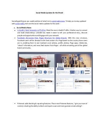 Social Media Updates for the Week!



SocialAppsHQ gives you weekly edition of what hot in social media news. To help you to stay updated
with social media, here are the social media updates for the week -

  1. Social Media News-
      LinkedIn’s Next Generation of Profiles: Meet the new LinkedIn Profile: A better way to connect
      and build relationships. LinkedIn has made it easier to tell your professional story, discover
      people and opportunities and Engage with your network.
      Facebook Announces New Pages Structure for Global Brands: With this new structure,
      Facebook users will be directed to the best version of a Page based on the country those users
      are in, enabling them to see localized cover photos, profile photos, Page apps, milestones,
      “about” information, and news feed stories from Pages – all while remaining part of the global
      brand community.




       Pinterest adds blocking & reporting features: These new Pinterest features, “give you more of
       control, including the ability to block and report a user and more granular email settings”.
 