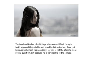 The Lord and Author of all things, whom we call God, brought forth a second God, visible and sensible; I describe him thus, not because he himself has sensibility, for this is not the place to treat such a question, but because he is perceptible to the senses.  