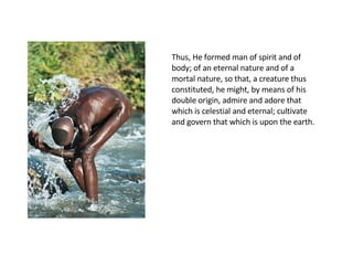 Thus, He formed man of spirit and of body; of an eternal nature and of a mortal nature, so that, a creature thus constituted, he might, by means of his double origin, admire and adore that which is celestial and eternal; cultivate and govern that which is upon the earth.  