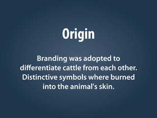 Origin
Branding was adopted to
diﬀerentiate cattle from each other.
Distinctive symbols where burned
into the animal's skin.
 