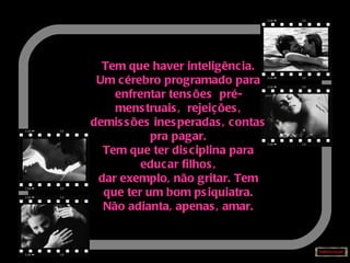 Tem que haver inteligência. Um cérebro programado para enfrentar tensões  pré-menstruais,  rejeições, demissões inesperadas, contas pra pagar. Tem que ter disciplina para educar filhos, dar exemplo, não gritar. Tem que ter um bom psiquiatra. Não adianta, apenas, amar. 