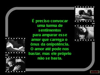 É preciso convocar uma turma de sentimentos para amparar esse amor que carrega o  ônus da onipotência. O amor até pode nos bastar, mas ele próprio não se basta. 
