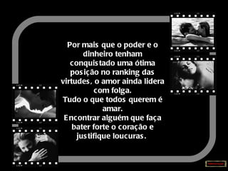 Por mais que o poder e o dinheiro tenham conquistado uma ótima posição no ranking das virtudes, o amor ainda lidera com folga. Tudo o que todos querem é amar. Encontrar alguém que faça bater forte o coração e justifique loucuras.   