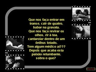 Que nos faça entrar em transe, cair de quatro, babar na gravata. Que nos faça revirar os olhos, rir à toa, cantarolar dentro de um ônibus lotado. Tem algum médico aí??? Depois que acaba esta paixão retumbante, sobra o que?   