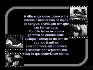 A diferença é que, como entre marido e mulher não há laços de sangue, a sedução tem que ser ininterrupta. Por não haver nenhuma garantia de durabilidade, qualquer alteração no tom de voz nos fragiliza, e de cobrança em cobrança acabamos por sepultar uma relação que poderia ser eterna. 