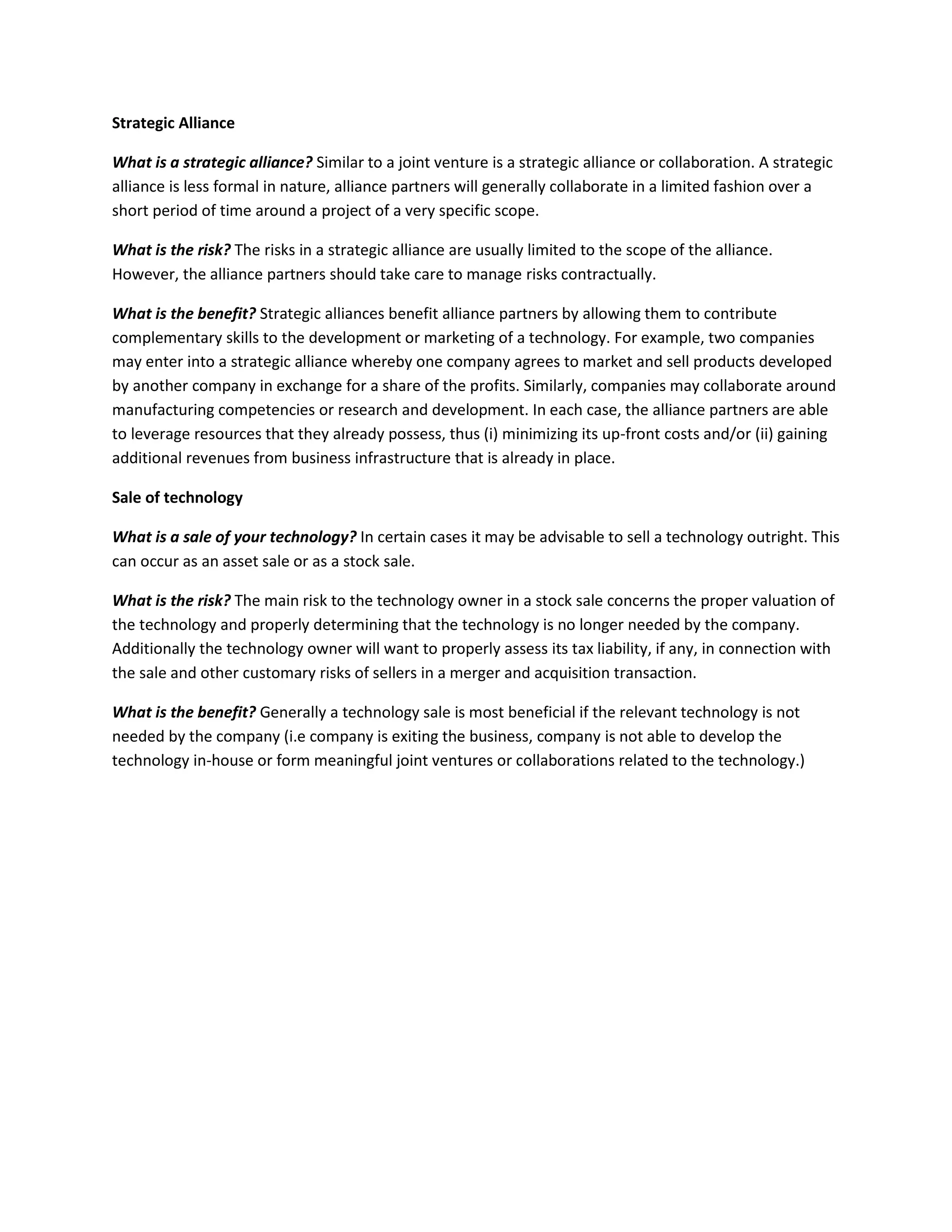 Strategic Alliance
What is a strategic alliance? Similar to a joint venture is a strategic alliance or collaboration. A strategic
alliance is less formal in nature, alliance partners will generally collaborate in a limited fashion over a
short period of time around a project of a very specific scope.
What is the risk? The risks in a strategic alliance are usually limited to the scope of the alliance.
However, the alliance partners should take care to manage risks contractually.
What is the benefit? Strategic alliances benefit alliance partners by allowing them to contribute
complementary skills to the development or marketing of a technology. For example, two companies
may enter into a strategic alliance whereby one company agrees to market and sell products developed
by another company in exchange for a share of the profits. Similarly, companies may collaborate around
manufacturing competencies or research and development. In each case, the alliance partners are able
to leverage resources that they already possess, thus (i) minimizing its up-front costs and/or (ii) gaining
additional revenues from business infrastructure that is already in place.
Sale of technology
What is a sale of your technology? In certain cases it may be advisable to sell a technology outright. This
can occur as an asset sale or as a stock sale.
What is the risk? The main risk to the technology owner in a stock sale concerns the proper valuation of
the technology and properly determining that the technology is no longer needed by the company.
Additionally the technology owner will want to properly assess its tax liability, if any, in connection with
the sale and other customary risks of sellers in a merger and acquisition transaction.
What is the benefit? Generally a technology sale is most beneficial if the relevant technology is not
needed by the company (i.e company is exiting the business, company is not able to develop the
technology in-house or form meaningful joint ventures or collaborations related to the technology.)
 