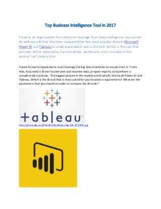 Top Business Intelligence Tool in 2017
If you’re an organization that wishes to leverage from data intelligence, you cannot
do without a BI tool. We have compared the two most popular BI tools Microsoft
Power BI and Tableau to understand which one is the best. Which is the tool that
provides better experience, functionalities, dashboard, and is suitable to the
pocket? Let’s take a look.
Future-forward organizations must leverage the big data revolution to encash from it. To do
that, they need a BI tool to interpret and examine data, prepare reports, and perform a
complete data analysis. The biggest players in the market are Oracle BI, Microsoft Power BI and
Tableau. Which is the BI tool that is most suited for your business requirements? What are the
parameters that you should consider to compare the BI tools?
https://siliconangle.com/files/2013/05/tableau-logo-USE-THIS-ONE.png
 