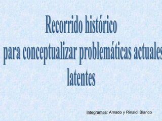 Recorrido histórico para conceptualizar problemáticas actuales  latentes Integrantes : Amado y Rinaldi Bianco 