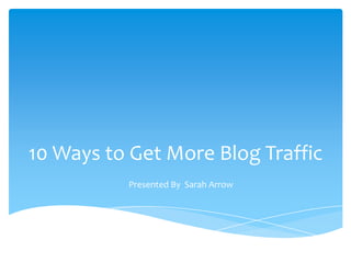 10 Ways to Get More Blog Traffic
          Presented By Sarah Arrow
 