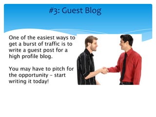 #3: Guest Blog


One of the easiest ways to
get a burst of traffic is to
write a guest post for a
high profile blog.

You may have to pitch for
the opportunity – start
writing it today!
 