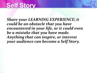 Self Story
Share your LEARNING EXPERIENCE; it
could be an obstacle that you have
encountered in your life, or it could even
be a mistake that you have made.
Anything that can inspire, or interest
your audience can become a Self Story.
 