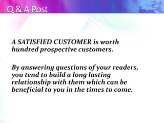 Q & A Post
A SATISFIED CUSTOMER is worth
hundred prospective customers.
By answering questions of your readers,
you tend to build a long lasting
relationship with them which can be
beneficial to you in the times to come.
 
