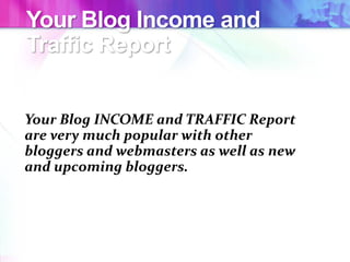 Your Blog Income and
Traffic Report
Your Blog INCOME and TRAFFIC Report
are very much popular with other
bloggers and webmasters as well as new
and upcoming bloggers.
 