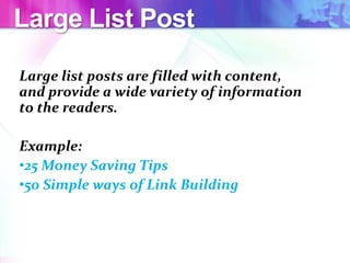 Large List Post
Large list posts are filled with content,
and provide a wide variety of information
to the readers.
Example:
•25 Money Saving Tips
•50 Simple ways of Link Building
 