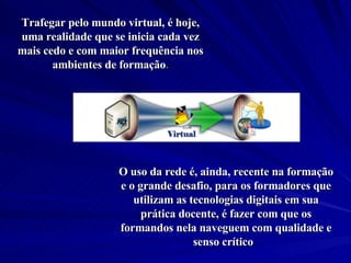 Trafegar pelo mundo virtual, é hoje, uma realidade que se inicia cada vez mais cedo e com maior frequência nos ambientes de formação . O uso da rede é, ainda, recente na formação e o grande desafio, para os formadores que utilizam as tecnologias digitais em sua prática docente, é fazer com que os formandos nela naveguem com qualidade e senso crítico .  