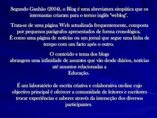 Segundo Ganhão (2004), o Blog é uma abreviatura simpática que os internautas criaram para o termo inglês "weblog".  Trata-se de uma página Web actualizada frequentemente, composta por pequenos parágrafos apresentados de forma cronológica.  É como uma página de notícias ou um jornal que segue uma linha de tempo com um facto após o outro.  O conteúdo e tema dos blogs abrangem uma infinidade de assuntos que vão desde diários, notícias até assuntos relacionadas a Educação.  É um laboratório de escrita criativa e colaborativa on-line cujo objectivo principal é oferecer a comunidade de leitores e escritores trocar experiências e saberes através da interacção dos diversos participantes .   
