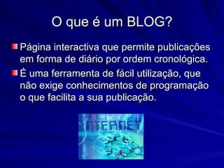 O que é um BLOG? Página interactiva que permite publicações em forma de diário por ordem cronológica. É uma ferramenta de fácil utilização, que não exige conhecimentos de programação o que facilita a sua publicação.  