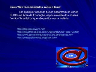 http:// blog . joseoliveira .net/ http:// linguafranca . blog .com// Outros + BLOGs + para + visitar / http://www. centrorefeducacional .pro. br / blogsead . htm http:// pedagogiadoblog . blogspot .com/   Links Web recomendados sobre o tema : Em qualquer canal de busca encontram-se vários BLOGs na Área da Educação, especialmente dos nossos “irmãos” brasileiros que são peritos nesta matéria.  FIM 