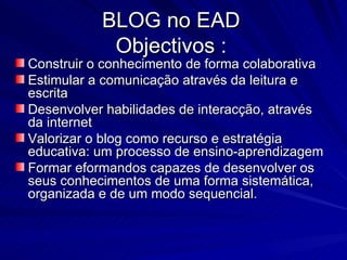 Construir o conhecimento de forma colaborativa Estimular a comunicação através da leitura e escrita Desenvolver habilidades de interacção, através da internet  Valorizar o blog como recurso e estratégia educativa: um processo de ensino-aprendizagem Formar eformandos capazes de desenvolver os seus conhecimentos de uma forma sistemática, organizada e de um modo sequencial. BLOG no EAD Objectivos : 