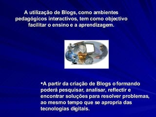 A partir da criação de Blogs o formando poderá pesquisar, analisar, reflectir e encontrar soluções para resolver problemas, ao mesmo tempo que se apropria das tecnologias digitais.  A utilização de Blogs, como ambientes pedagógicos interactivos, tem como objectivo facilitar o ensino e a aprendizagem. 
