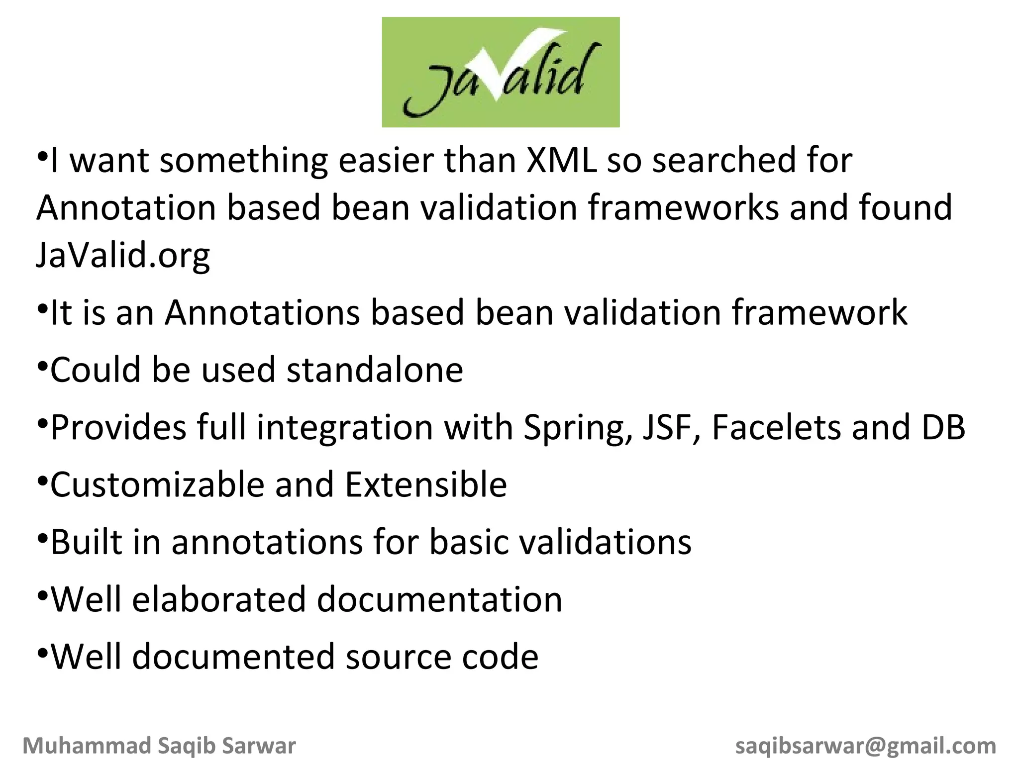 I want something easier than XML so searched for Annotation based bean validation frameworks and found JaValid.org It is an Annotations based bean validation framework Could be used standalone Provides full integration with Spring, JSF, Facelets and DB Customizable and Extensible Built in annotations for basic validations Well elaborated documentation Well documented source code Muhammad Saqib Sarwar [email_address] 