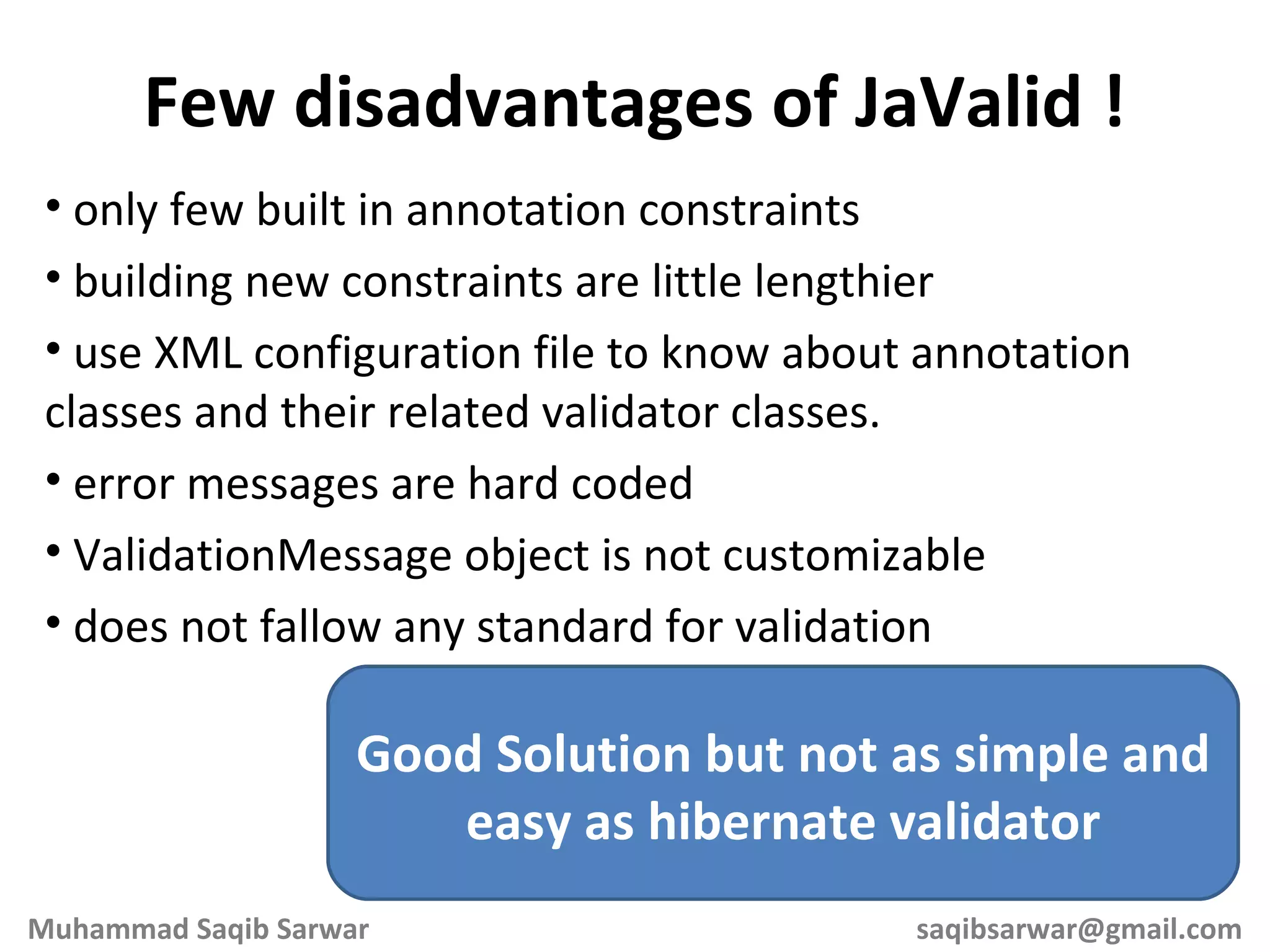 only few built in annotation constraints building new constraints are little lengthier use XML configuration file to know about annotation classes and their related validator classes. error messages are hard coded ValidationMessage object is not customizable does not fallow any standard for validation Few disadvantages of JaValid ! Good Solution but not as simple and easy as hibernate validator Muhammad Saqib Sarwar [email_address] 