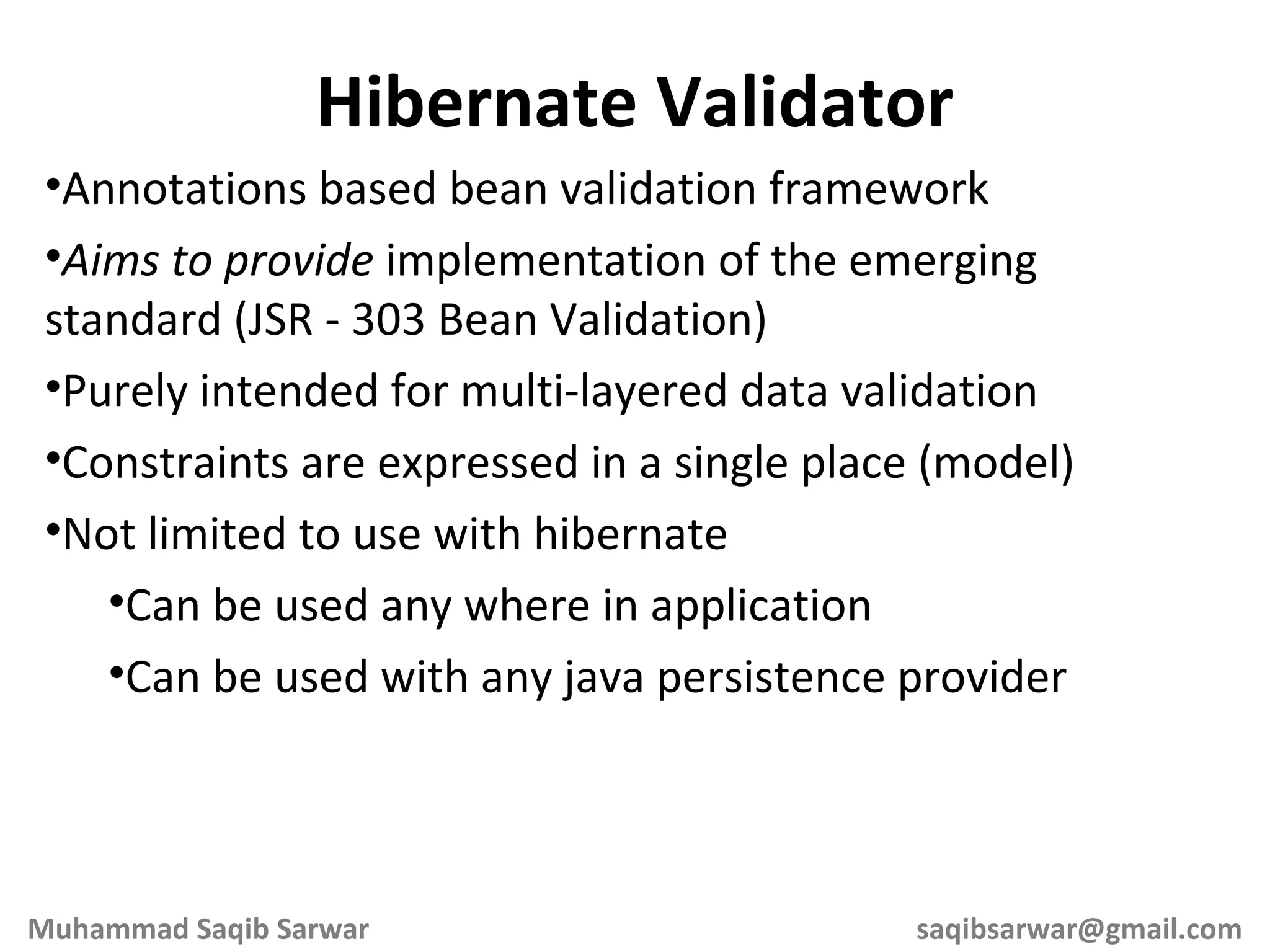 Annotations based bean validation framework Aims to provide implementation of the emerging standard (JSR - 303 Bean Validation) Purely intended for multi-layered data validation Constraints are expressed in a single place (model) Not limited to use with hibernate Can be used any where in application Can be used with any java persistence provider Hibernate Validator Muhammad Saqib Sarwar [email_address] 