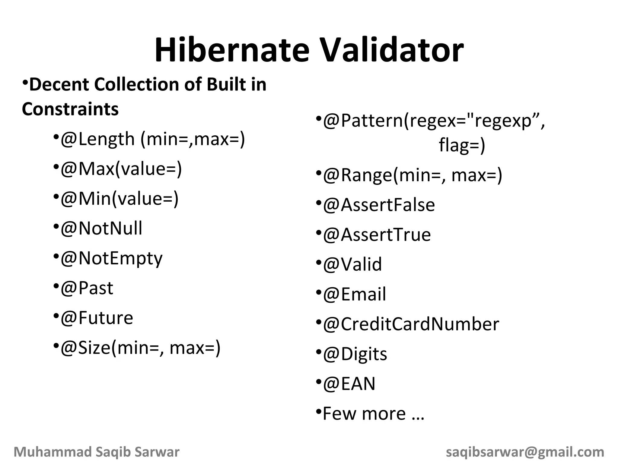 Decent Collection of Built in Constraints @Length (min=,max=) @Max(value=) @Min(value=) @NotNull @NotEmpty @Past @Future @Size(min=, max=) Hibernate Validator @Pattern(regex=&quot;regexp”, flag=) @Range(min=, max=) @AssertFalse @AssertTrue @Valid @Email @CreditCardNumber @Digits @EAN Few more … Muhammad Saqib Sarwar [email_address] 
