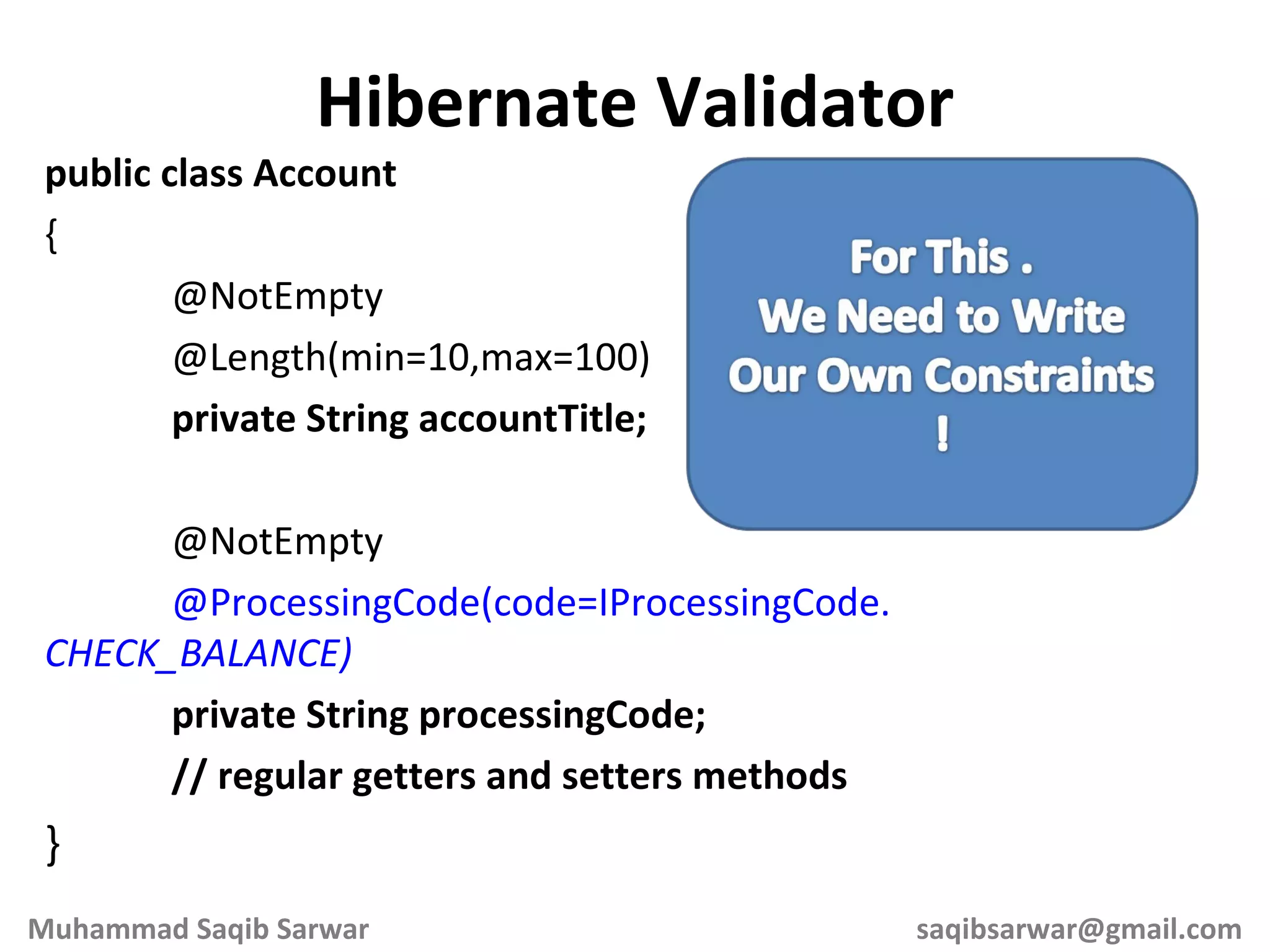 public class Account { @NotEmpty @Length(min=10,max=100) private String accountTitle; @NotEmpty @ProcessingCode(code=IProcessingCode. CHECK_BALANCE) private String processingCode; // regular getters and setters methods } Hibernate Validator Muhammad Saqib Sarwar [email_address] 