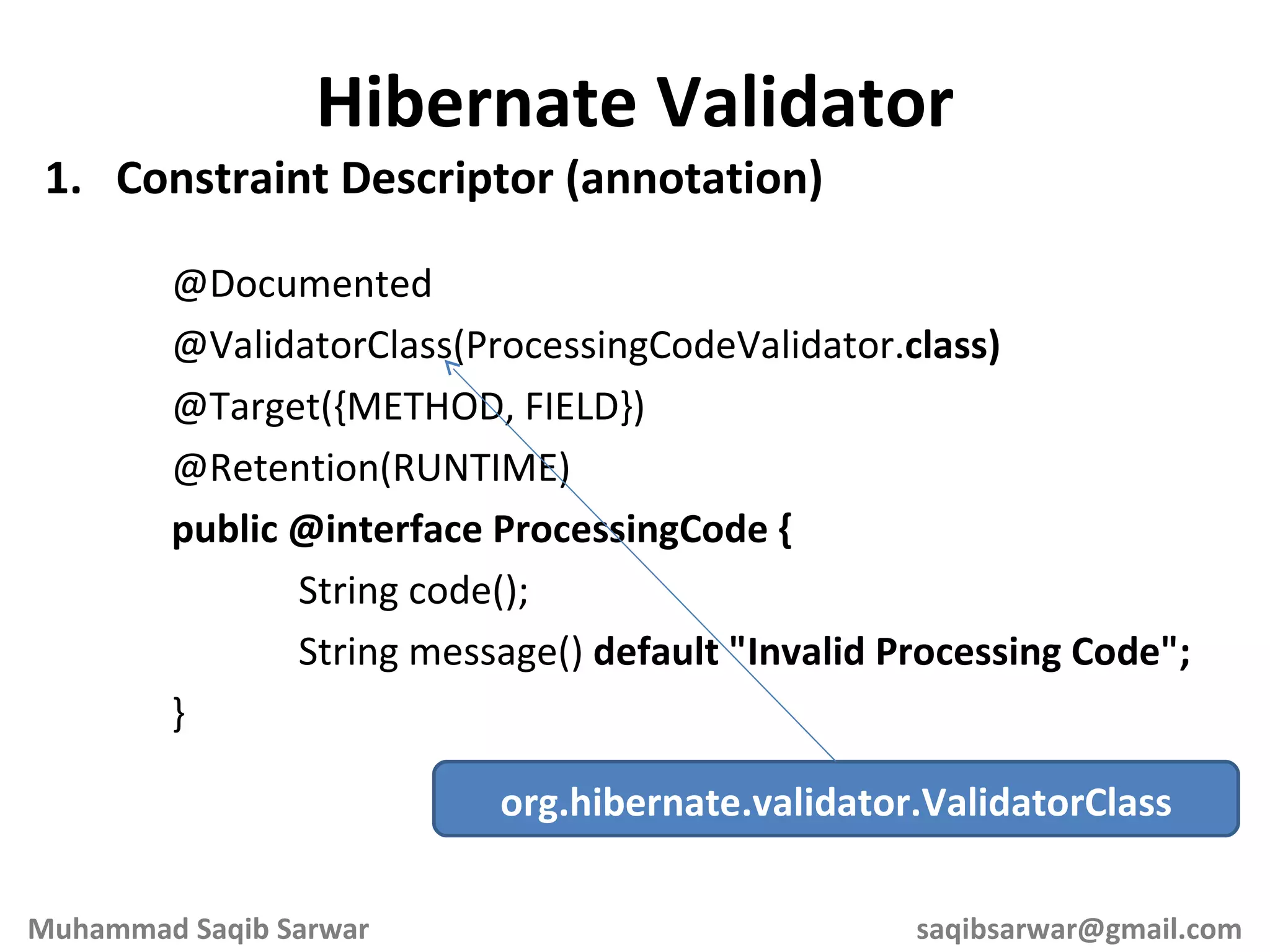 Constraint Descriptor (annotation) @Documented @ValidatorClass(ProcessingCodeValidator. class) @Target({METHOD, FIELD}) @Retention(RUNTIME) public @interface ProcessingCode { String code(); String message() default &quot;Invalid Processing Code&quot;; } Hibernate Validator org.hibernate.validator.ValidatorClass Muhammad Saqib Sarwar [email_address] 