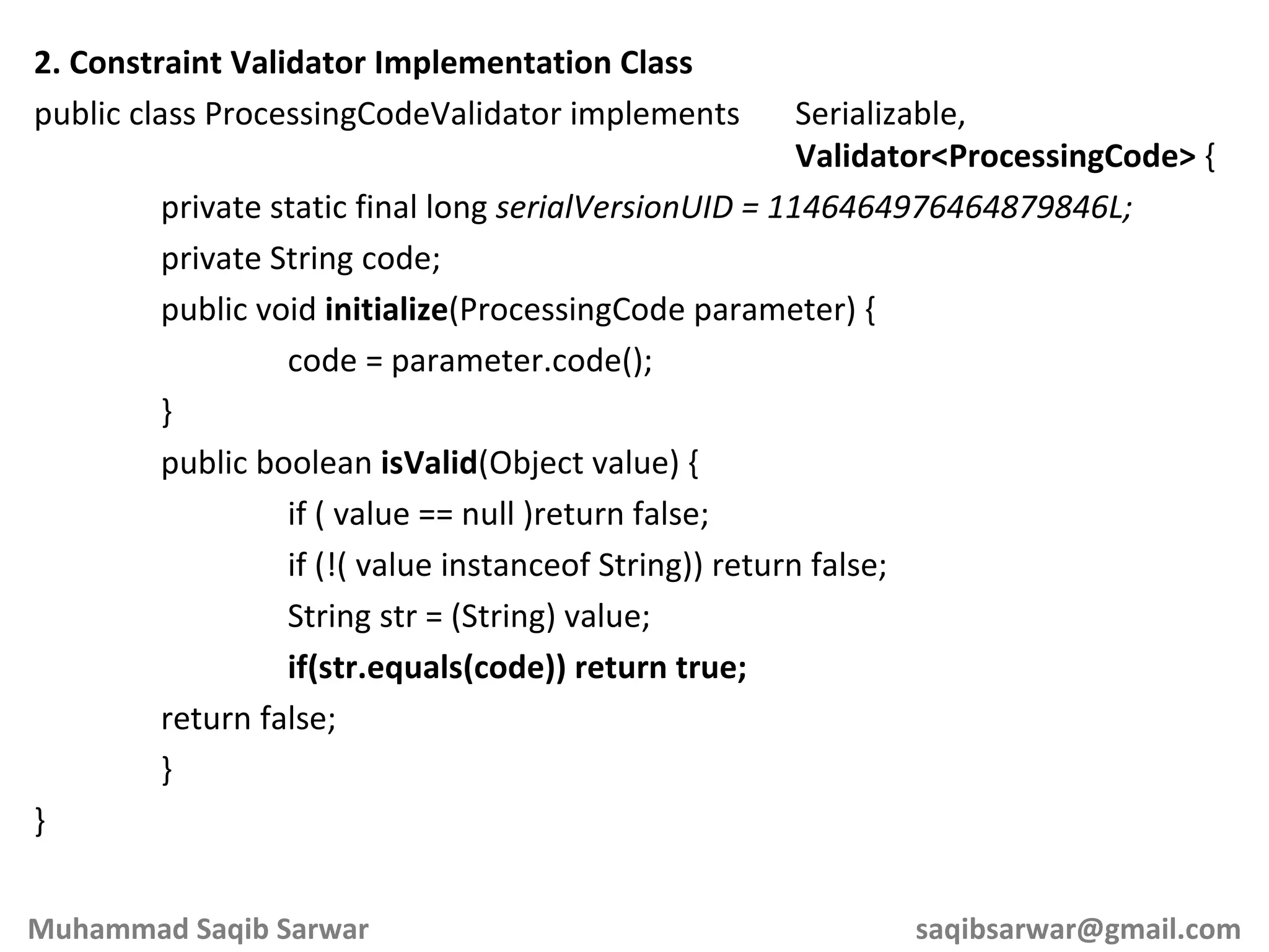 2. Constraint Validator Implementation Class public class ProcessingCodeValidator implements Serializable, Validator<ProcessingCode> { private static final long serialVersionUID = 1146464976464879846L; private String code; public void initialize (ProcessingCode parameter) { code = parameter.code(); } public boolean isValid (Object value) { if ( value == null )return false; if (!( value instanceof String)) return false; String str = (String) value; if(str.equals(code)) return true; return false; } } Muhammad Saqib Sarwar [email_address] 