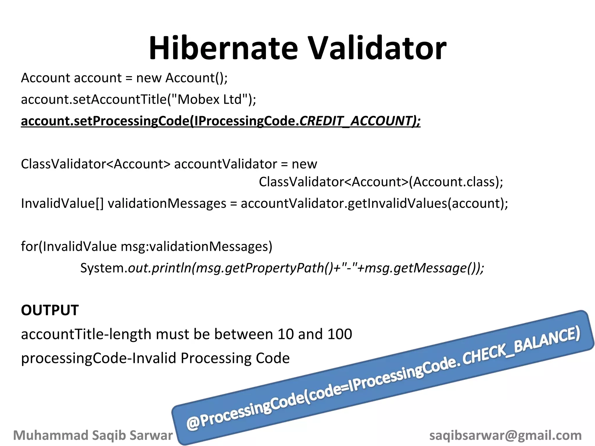 Account account = new Account(); account.setAccountTitle(&quot;Mobex Ltd&quot;); account.setProcessingCode(IProcessingCode. CREDIT_ACCOUNT); ClassValidator<Account> accountValidator = new ClassValidator<Account>(Account.class); InvalidValue[] validationMessages = accountValidator.getInvalidValues(account); for(InvalidValue msg:validationMessages) System. out.println(msg.getPropertyPath()+&quot;-&quot;+msg.getMessage()); OUTPUT accountTitle-length must be between 10 and 100 processingCode-Invalid Processing Code Hibernate Validator Muhammad Saqib Sarwar [email_address] 