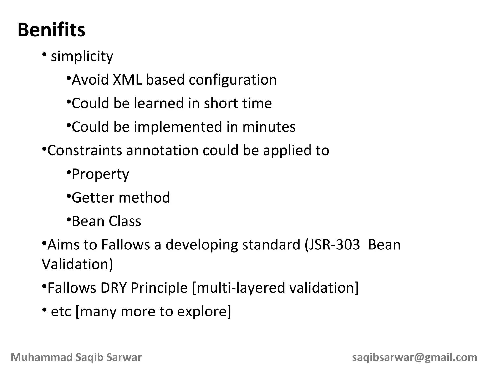Benifits simplicity Avoid XML based configuration Could be learned in short time Could be implemented in minutes Constraints annotation could be applied to Property Getter method Bean Class Aims to Fallows a developing standard (JSR-303 Bean Validation) Fallows DRY Principle [multi-layered validation] etc [many more to explore] Muhammad Saqib Sarwar [email_address] 