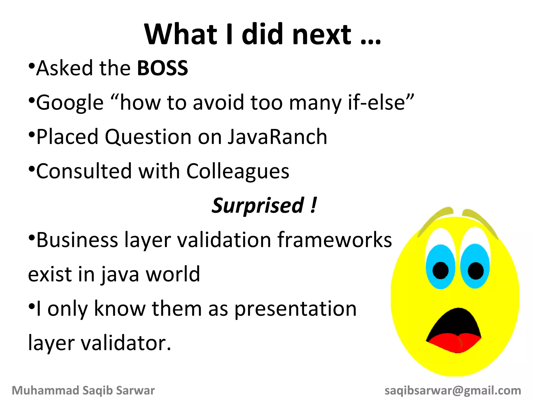 Asked the BOSS Google “how to avoid too many if-else” Placed Question on JavaRanch Consulted with Colleagues Surprised ! Business layer validation frameworks exist in java world I only know them as presentation layer validator. What I did next … Muhammad Saqib Sarwar [email_address] 