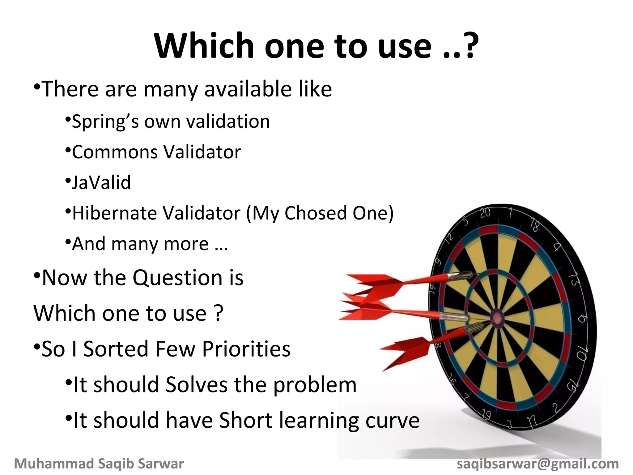There are many available like Spring’s own validation Commons Validator JaValid Hibernate Validator (My Chosed One) And many more … Now the Question is Which one to use ? So I Sorted Few Priorities It should Solves the problem It should have Short learning curve Which one to use ..? Muhammad Saqib Sarwar [email_address] 