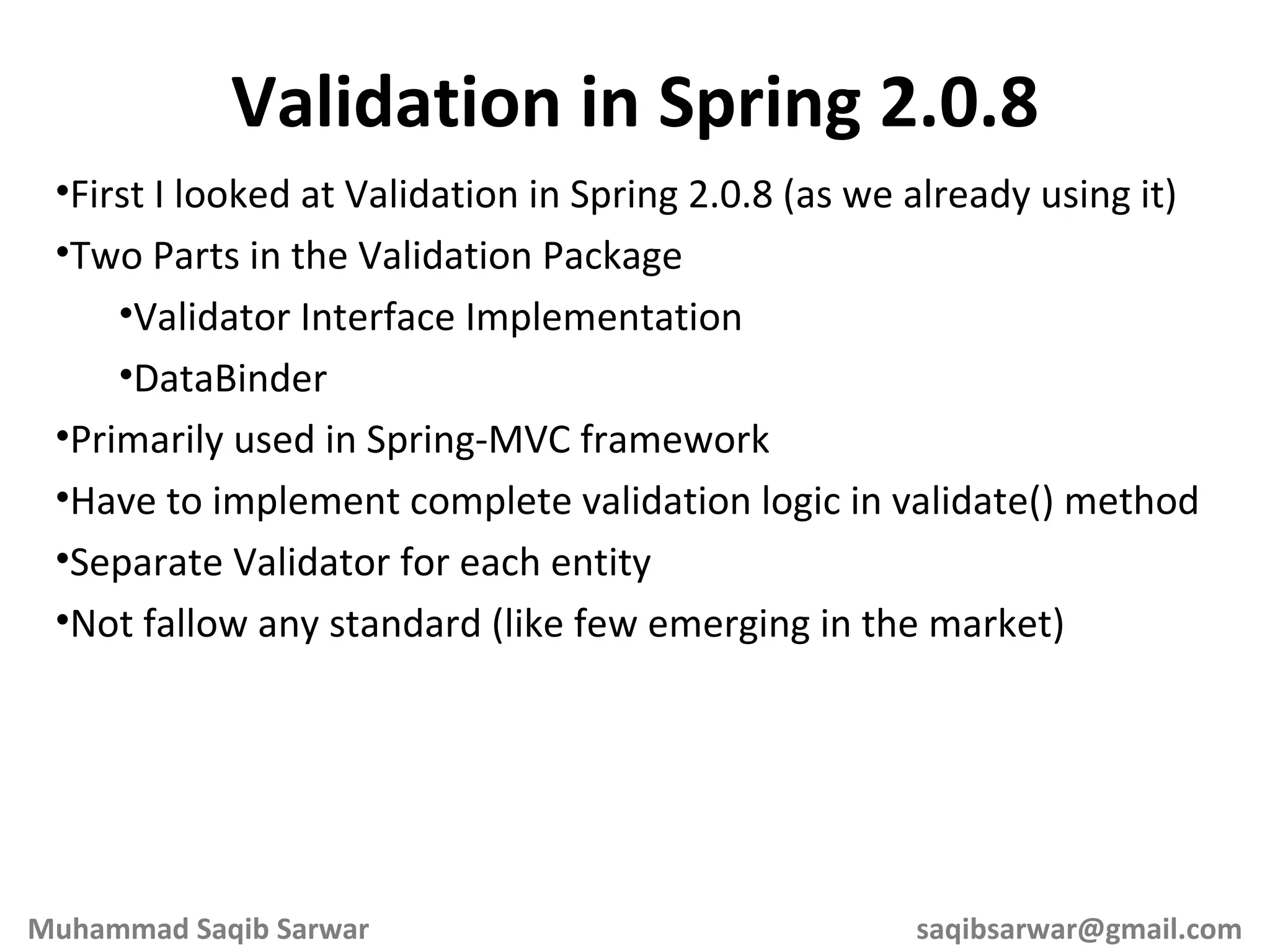 First I looked at Validation in Spring 2.0.8 (as we already using it) Two Parts in the Validation Package Validator Interface Implementation DataBinder Primarily used in Spring-MVC framework Have to implement complete validation logic in validate() method Separate Validator for each entity Not fallow any standard (like few emerging in the market) Validation in Spring 2.0.8 Muhammad Saqib Sarwar [email_address] 
