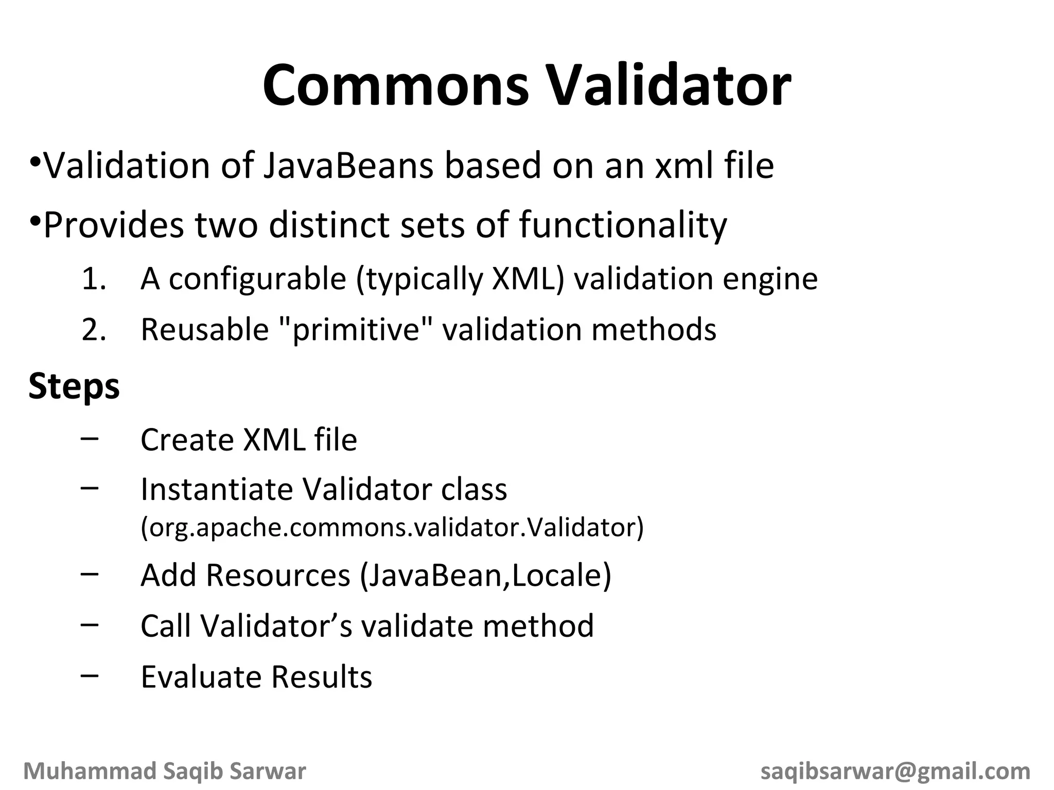 Validation of JavaBeans based on an xml file Provides two distinct sets of functionality A configurable (typically XML) validation engine Reusable &quot;primitive&quot; validation methods Steps Create XML file Instantiate Validator class (org.apache.commons.validator.Validator) Add Resources (JavaBean,Locale) Call Validator’s validate method Evaluate Results Commons Validator Muhammad Saqib Sarwar [email_address] 