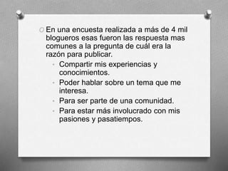 O En una encuesta realizada a más de 4 mil
blogueros esas fueron las respuesta mas
comunes a la pregunta de cuál era la
razón para publicar.
• Compartir mis experiencias y
conocimientos.
• Poder hablar sobre un tema que me
interesa.
• Para ser parte de una comunidad.
• Para estar más involucrado con mis
pasiones y pasatiempos.
 