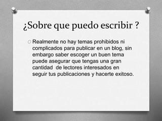 ¿Sobre que puedo escribir ?
O Realmente no hay temas prohibidos ni
complicados para publicar en un blog, sin
embargo saber escoger un buen tema
puede asegurar que tengas una gran
cantidad de lectores interesados en
seguir tus publicaciones y hacerte exitoso.
 