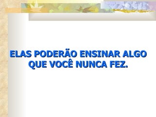 ELAS PODERÃO ENSINAR ALGO QUE VOCÊ NUNCA FEZ. 