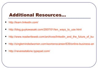 Additional Resources... http:// learn.linkedin.com / http://blog.guykawasaki.com/2007/01/ten_ways_to_use.html http://www.readwriteweb.com/archives/linkedin_and_the_future_of_business_social_networks.php http://singlemindedwomen.com/womenscareer/639/online-business-and-social-networks-what-do-they-mean-to-your-career.html http://nevereatalone.typepad.com/ 
