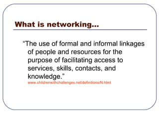What is networking...  “ The use of formal and informal linkages of people and resources for the purpose of facilitating access to services, skills, contacts, and knowledge.” www.childrenwithchallenges.net/definitions/N.html   
