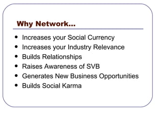 Why Network... Increases your Social Currency  Increases your Industry Relevance  Builds Relationships  Raises Awareness of SVB  Generates New Business Opportunities  Builds Social Karma  
