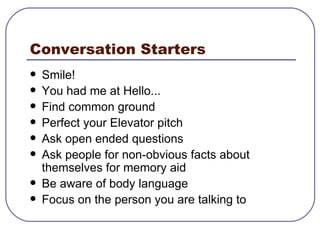 Conversation Starters Smile! You had me at Hello... Find common ground  Perfect your Elevator pitch Ask open ended questions Ask people for non-obvious facts about themselves for memory aid Be aware of body language Focus on the person you are talking to 