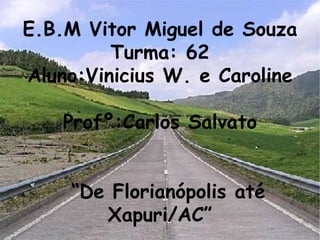 E.B.M Vitor Miguel de Souza Turma: 62 Aluno:Vinicius W. e Caroline Profº:Carlos Salvato   “De Florianópolis até Xapuri/AC” 