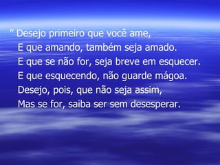 ”  Desejo primeiro que você ame, E que amando, também seja amado. E que se não for, seja breve em esquecer. E que esquecendo, não guarde mágoa. Desejo, pois, que não seja assim, Mas se for, saiba ser sem desesperar. 