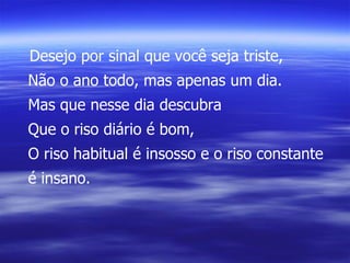 Desejo por sinal que você seja triste, Não o ano todo, mas apenas um dia. Mas que nesse dia descubra Que o riso diário é bom, O riso habitual é insosso e o riso constante é insano. 