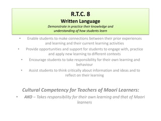 R.T.C. 8 
Written Language 
Demonstrate in practice their knowledge and 
understanding of how students learn 
• Enable students to make connections between their prior experiences 
and learning and their current learning activities 
• Provide opportunities and support for students to engage with, practice 
and apply new learning to different contexts 
• Encourage students to take responsibility for their own learning and 
behaviour 
• Assist students to think critically about information and ideas and to 
reflect on their learning 
Cultural Competency for Teachers of Maori Learners: 
• AKO – Takes responsibility for their own learning and that of Maori 
learners 
 
