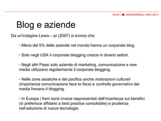 Blog e aziende Da un’indagine Lewis – pr (2007) si evince che: Meno del 5% delle aziende nel mondo hanno un corporate blog. Solo negli USA il corporate blogging cresce in diversi settori. Negli altri Paesi solo aziende di marketing, comunicazione e new media utilizzano regolarmente il corporate blogging. Nelle zone asiatiche e del pacifico anche  motivazioni culturali  (importanza comunicazione face to face) e  controllo governativo  dei media frenano il blogging. In Europa i freni sono invece rappresentati dall’incertezza sui benefici (si preferisce affidarsi a best practice consolidate) e prudenza nell’adozione di nuove tecnologie. 